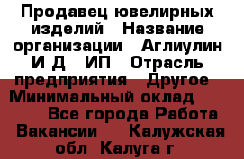 Продавец ювелирных изделий › Название организации ­ Аглиулин И.Д,, ИП › Отрасль предприятия ­ Другое › Минимальный оклад ­ 30 000 - Все города Работа » Вакансии   . Калужская обл.,Калуга г.